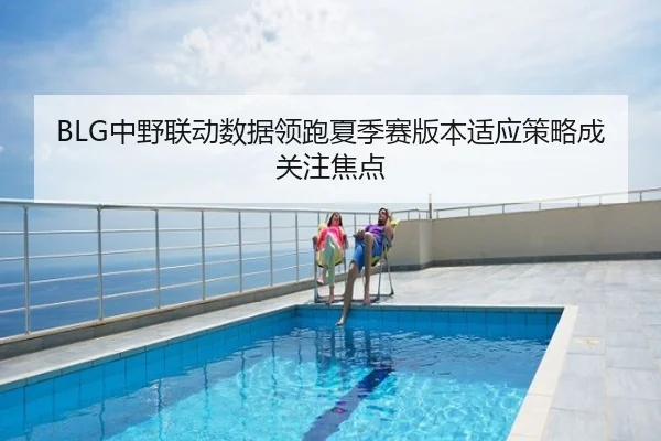 BLG中野联动数据领跑夏季赛版本适应策略成关注焦点