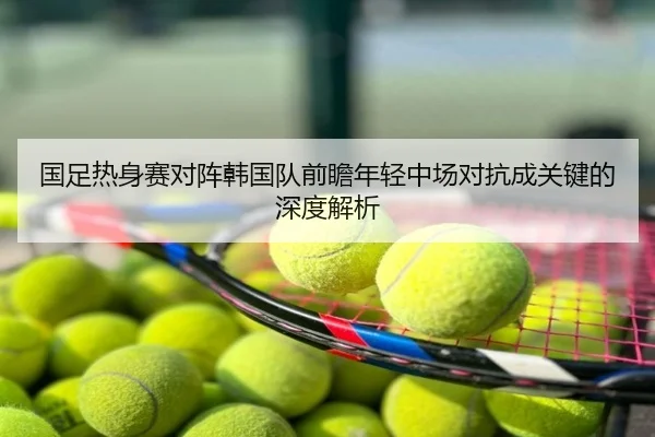 国足热身赛对阵韩国队前瞻年轻中场对抗成关键的深度解析