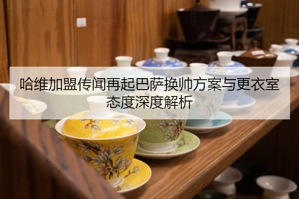 哈维加盟传闻再起巴萨换帅方案与更衣室态度深度解析
