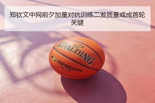 郑钦文中网前夕加量对抗训练二发质量或成首轮关键