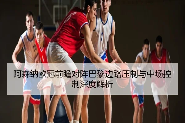 阿森纳欧冠前瞻对阵巴黎边路压制与中场控制深度解析